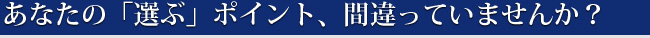 あなたの「選ぶ」ポイント、間違っていませんか？