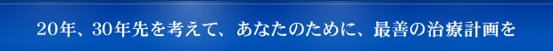 20年、30年先を考えて、あなたのために、最善の治療計画を