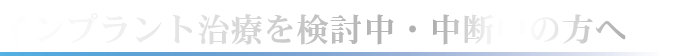 インプラント治療を検討中・中断中の方へ