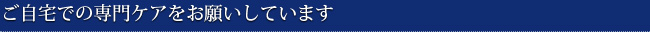 ご自宅での専門ケアをお願いしています